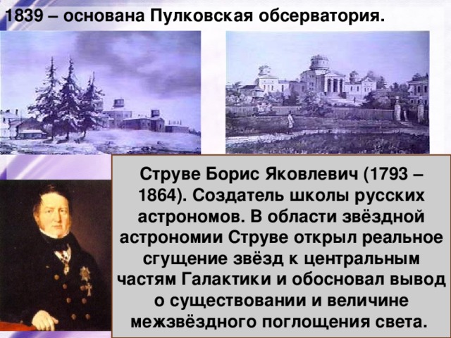 1839 – основана Пулковская обсерватория. Струве Борис Яковлевич (1793 – 1864). Создатель школы русских астрономов. В области звёздной астрономии Струве открыл реальное сгущение звёзд к центральным частям Галактики и обосновал вывод о существовании и величине межзвёздного поглощения света. 