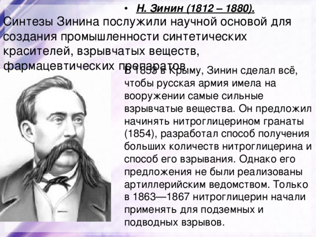 Н. Зинин (1812 – 1880). Синтезы Зинина послужили научной основой для создания промышленности синтетических красителей, взрывчатых веществ, фармацевтических препаратов . В 1853 в Крыму, Зинин сделал всё, чтобы русская армия имела на вооружении самые сильные взрывчатые вещества. Он предложил начинять нитроглицерином гранаты (1854), разработал способ получения больших количеств нитроглицерина и способ его взрывания. Однако его предложения не были реализованы артиллерийским ведомством. Только в 1863—1867 нитроглицерин начали применять для подземных и подводных взрывов. 