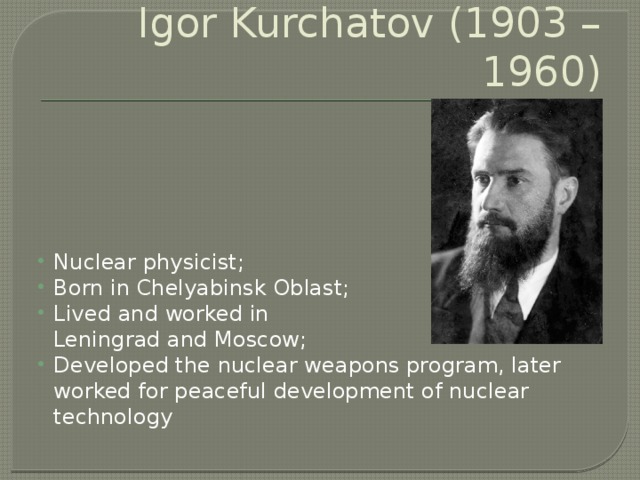 Igor Kurchatov (1903 – 1960) Nuclear physicist; Born in Chelyabinsk Oblast; Lived and worked in  Leningrad and Moscow; Developed the nuclear weapons program, later worked for peaceful development of nuclear technology 