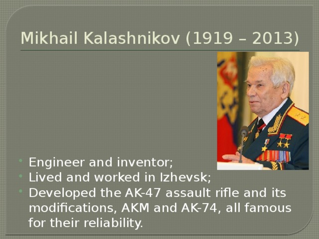 Mikhail Kalashnikov (1919 – 2013) Engineer and inventor; Lived and worked in Izhevsk; Developed the AK-47 assault rifle and its modifications, AKM and AK-74, all famous for their reliability. 