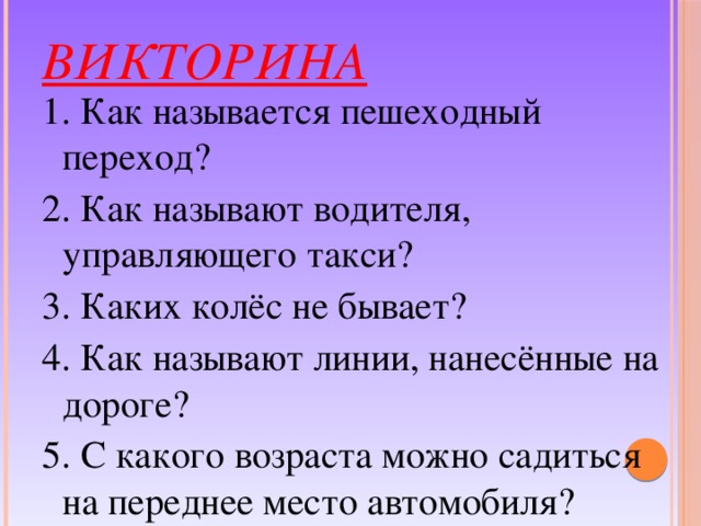 Викторина 1. Как называется пешеходный переход? 2. Как называют водителя, управляющего такси? 3. Каких колёс не бывает? 4. Как называют линии, нанесённые на дороге? 5. С какого возраста можно садиться на переднее место автомобиля? 