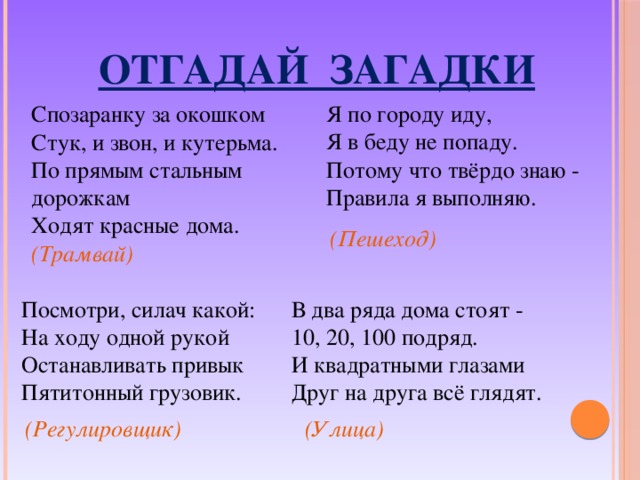  ОТГАДАЙ ЗАГАДКИ Я по городу иду,  Я в беду не попаду.  Потому что твёрдо знаю -  Правила я выполняю. Спозаранку за окошком  Стук, и звон, и кутерьма.  По прямым стальным дорожкам  Ходят красные дома. (Пешеход)  (Трамвай)  Посмотри, силач какой:  На ходу одной рукой  Останавливать привык  Пятитонный грузовик. В два ряда дома стоят -  10, 20, 100 подряд.  И квадратными глазами  Друг на друга всё глядят. (Регулировщик)  (Улица)  