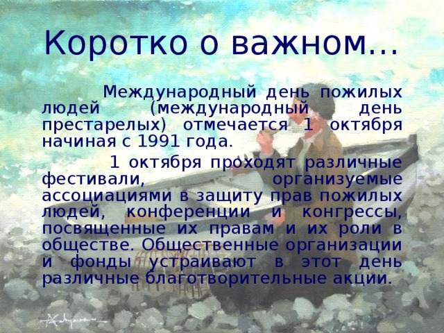 Коротко о важном…  Международный день пожилых людей (международный день престарелых) отмечается 1 октября начиная с 1991 года.  1 октября проходят различные фестивали, организуемые ассоциациями в защиту прав пожилых людей, конференции и конгрессы, посвященные их правам и их роли в обществе. Общественные организации и фонды устраивают в этот день различные благотворительные акции.