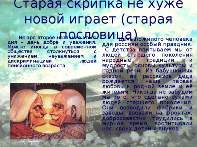 Старая скрипка не хуже новой играет (старая пословица)  Не зря второе название этого дня – день добра и уважения. Можно иногда в современном обществе столкнуться с унижением, неуважением и дискриминацией людей пенсионного возраста.  День пожилого человека для россиян особый праздник. С детства впитываем мы от людей старшего поколения народные традиции и мудрость, основы культуры и родной речи. Из бабушкиных сказок, из рассказов деда рождается наша первая любовь к родной земле и её жителям. Никогда не забудем мы того, что сделано руками людей старшего поколения. Они возводили фабрики и заводы, воевали на фронтах, добросовестно трудились в мирное время, воспитывали нас, своих детей и внуков.