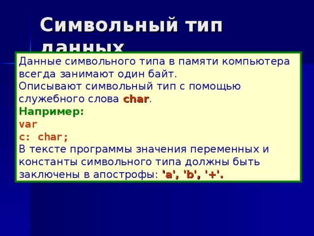 Символьный тип данных Данные символьного типа в памяти компьютера всегда занимают один байт. Описывают символьный тип с помощью служебного слова char . Например: var c: char; В тексте программы значения переменных и константы символьного типа должны быть заключены в апострофы: 'а', 'b', '+'.  