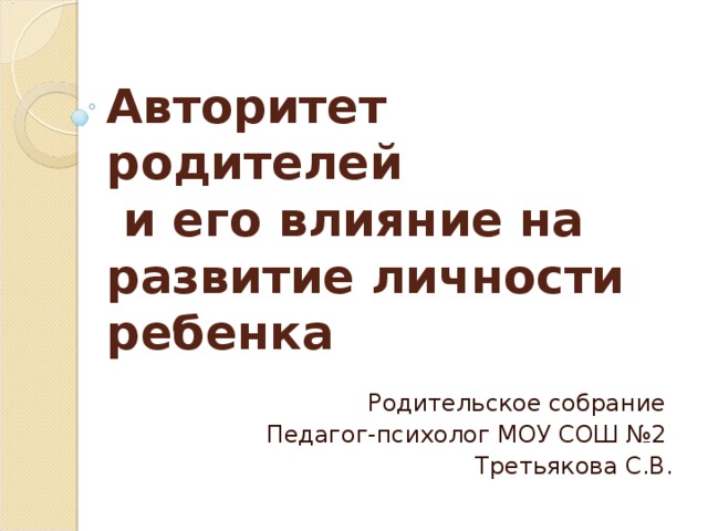 Авторитет родителей  и его влияние на развитие личности ребенка Родительское собрание  Педагог-психолог МОУ СОШ №2 Третьякова С.В.