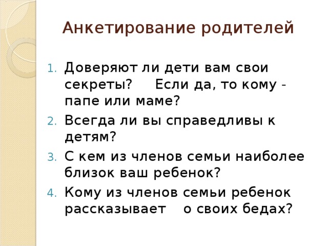 Анкетирование родителей   Доверяют ли дети вам свои секреты? Если да, то кому - папе или маме? Всегда ли вы справедливы к детям? С кем из членов семьи наиболее близок ваш ребенок? Кому из членов семьи ребенок рассказывает о своих бедах?