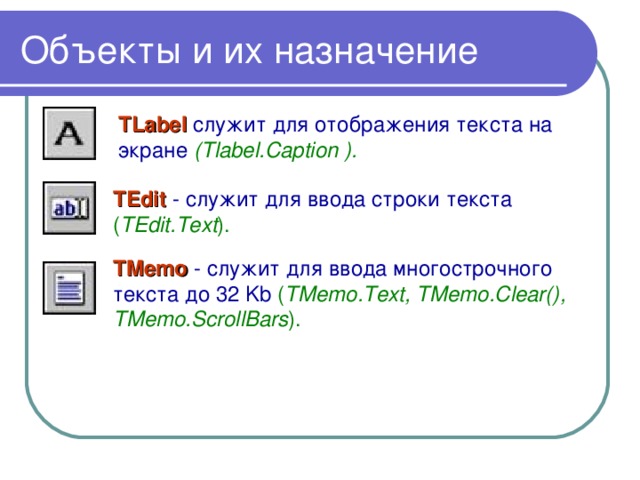 Объекты и их назначение TLabel  служит для отображения текста на экране (Tlabel.Caption ).  TEdit - служит для ввода строки текста ( TEdit.Text ).  TMemo  - служит для ввода многострочного текста до 32 Kb ( TMemo.Text, TMemo.Clear(), TMemo.ScrollBars ).  