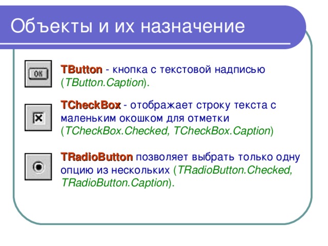 Объекты и их назначение TButton - кнопка с текстовой надписью ( TButton.Caption ).  TCheckBox - отображает строку текста с маленьким окошком для отметки ( TCheckBox.Checked, TCheckBox.Caption )  TRadioButton позволяет выбрать только одну опцию из нескольких ( TRadioButton.Checked, TRadioButton.Caption ).  