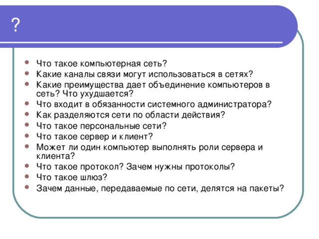 ? Что такое компьютерная сеть? Какие каналы связи могут использоваться в сетях? Какие преимущества дает объединение компьютеров в сеть? Что ухудшается? Что входит в обязанности системного администратора? Как разделяются сети по области действия? Что такое персональные сети? Что такое сервер и клиент? Может ли один компьютер выполнять роли сервера и клиента? Что такое протокол? Зачем нужны протоколы? Что такое шлюз? Зачем данные, передаваемые по сети, делятся на пакеты? 