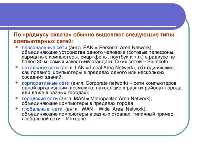 По «радиусу охвата» обычно выделяют следующие типы компьютерных сетей:  персональные сети (англ. PAN = Personal Area Network), объединяющие устройства одного человека (сотовые телефоны, карманные компьютеры, смартфоны, ноутбук и т.п.) в радиусе не более 30 м; самый известный стандарт таких сетей – Bluetooth; локальные сети (англ. LAN = Local Area Network), объединяющие, как правило, компьютеры в пределах одного или нескольких соседних зданий; корпоративные сети (англ. Corporate network) – сети компьютеров одной организации (возможно, находящие в разных районах города или даже в разных городах); городские сети (англ. MAN = Metropolitan Area Network), объединяющие компьютеры в пределах города; глобальные сети (англ. WAN = Wide Area Network), объединяющие компьютеры в разных странах; типичный пример глобальной сети – Интернет. 
