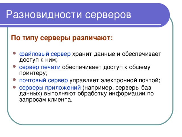 Разновидности серверов По типу серверы различают: файловый сервер хранит данные и обеспечивает доступ к ним; сервер печати обеспечивает доступ к общему принтеру; почтовый сервер управляет электронной почтой; серверы приложений (например, серверы баз данных) выполняют обработку информации по запросам клиента. 