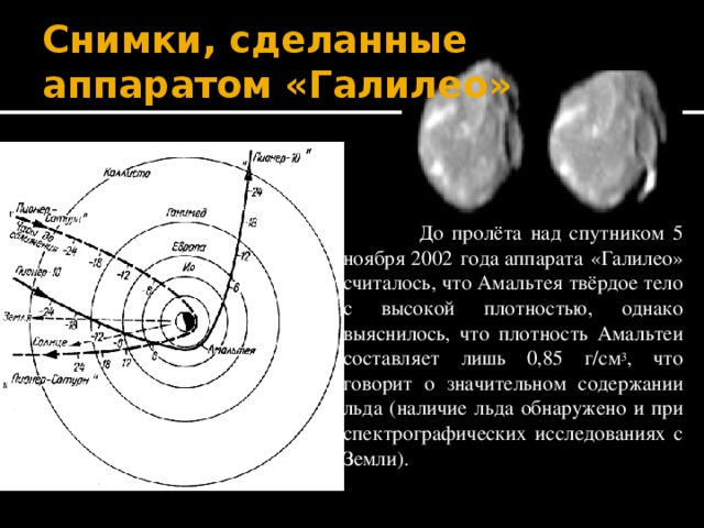 Снимки, сделанные аппаратом «Галилео»  До пролёта над спутником 5 ноября 2002 года аппарата «Галилео» считалось, что Амальтея твёрдое тело с высокой плотностью, однако выяснилось, что плотность Амальтеи составляет лишь 0,85 г/см 3 , что говорит о значительном содержании льда (наличие льда обнаружено и при спектрографических исследованиях с Земли). 