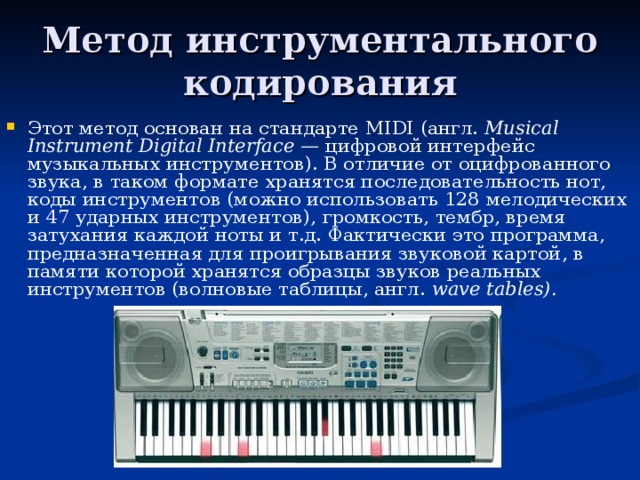 Метод инструментального кодирования Этот метод основан на стандарте MIDI (англ. Musical Instrument Digital Interface — цифровой интерфейс музыкальных инструментов). В отличие от оцифрованного звука, в таком формате хранятся последовательность нот, коды инструментов (можно использовать 128 мелодических и 47 ударных инструментов), громкость, тембр, время затухания каждой ноты и т.д. Фактически это программа, предназначенная для проигрывания звуковой картой, в памяти которой хранятся образцы звуков реальных инструментов (волновые таблицы, англ. wave tables). 