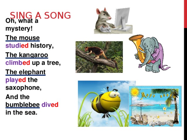 Sing a song Oh, what a mystery! The mouse studi ed history, The kangaroo climb ed up a tree, The elephant play ed the saxophone, And the bumblebee  div ed in the sea. 