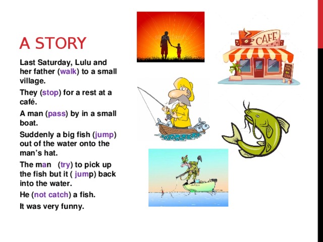 A story Last Saturday, Lulu and her father ( walk ) to a small village.  They ( stop ) for a rest at a café. A man ( pass ) by in a small boat. Suddenly a big fish ( jump ) out of the water onto the man’s hat. The m a n ( try ) to pick up the fish but it ( jum p) back into the water. He ( not catch ) a fish. It was very funny.   