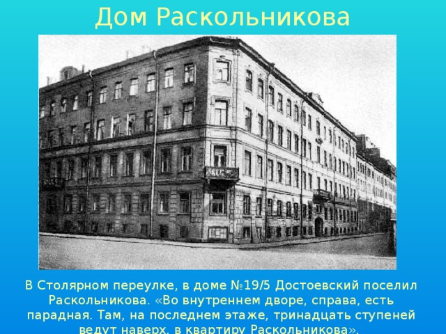 Дом Раскольникова В Столярном переулке, в доме №19/5 Достоевский поселил Раскольникова. «Во внутреннем дворе, справа, есть парадная. Там, на последнем этаже, тринадцать ступеней ведут наверх, в квартиру Раскольникова». 