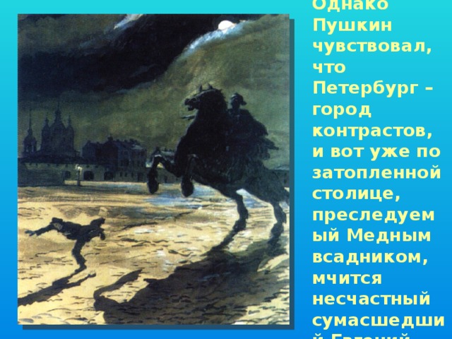 Однако Пушкин чувствовал, что Петербург – город контрастов, и вот уже по затопленной столице, преследуемый Медным всадником, мчится несчастный сумасшедший Евгений…   