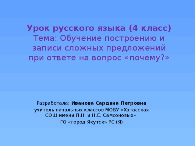 Урок русского языка (4 класс)  Тема: Обучение построению и записи сложных предложений при ответе на вопрос «почему?» Разработала: Иванова Сардана Петровна учитель начальных классов МОБУ «Хатасская СОШ имени П.Н. и Н.Е. Самсоновых» ГО «город Якутск» РС (Я) 