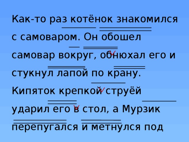 Как-то раз котёнок знакомился с самоваром. Он обошел самовар вокруг, обнюхал его и стукнул лапой по крану. Кипяток крепкой струёй ударил его в стол, а Мурзик перепугался и метнулся под кровать. 