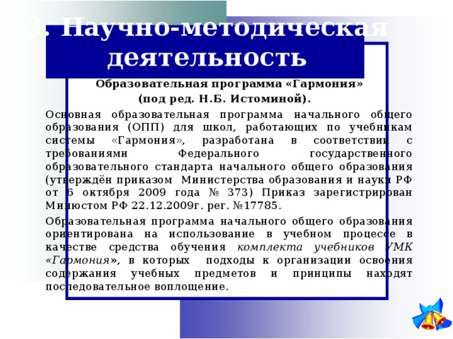 3. Научно-методическая деятельность  Образовательная программа «Гармония» (под ред. Н.Б. Истоминой).     Основная образовательная программа начального общего образования (ОПП) для школ, работающих по учебникам системы «Гармония», разработана в соответствии с требованиями Федерального государственного образовательного стандарта начального общего образования (утверждён приказом Министерства образования и науки РФ от 6 октября 2009 года № 373) Приказ зарегистрирован Минюстом РФ 22.12.2009г. рег. №17785.   Образовательная программа начального общего образования ориентирована на использование в учебном процессе в качестве средства обучения комплекта учебников УМК «Гармония » , в которых подходы к организации освоения содержания учебных предметов и принципы находят последовательное воплощение. 