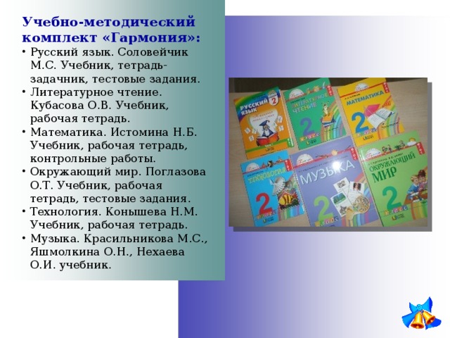 Учебно-методический комплект «Гармония»: Русский язык. Соловейчик М.С. Учебник, тетрадь-задачник, тестовые задания. Литературное чтение. Кубасова О.В. Учебник, рабочая тетрадь. Математика. Истомина Н.Б. Учебник, рабочая тетрадь, контрольные работы. Окружающий мир. Поглазова О.Т. Учебник, рабочая тетрадь, тестовые задания. Технология. Конышева Н.М. Учебник, рабочая тетрадь. Музыка. Красильникова М.С., Яшмолкина О.Н., Нехаева О.И. учебник. 