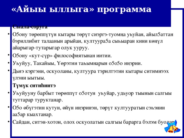 «Айыы ыллыга» программа  Сыала-соруга О5ону төрөппүтүн кытары төрүт сиэргэ-туом ң а уһуйан, айыл5аттан бэриллибит талаанын арыйан, култуура5а сыһыаран кини кө ң үл айарыгар-тутарыгар олук ууруу. О5ону «кут-сүр» философиятынан иитии. Уһуйуу, Такайыы, Үөрэтии таһымнарын о5о5о и ң эрии. Дьиэ кэргэни, оскуоланы, култуура тэрилтэтин кытары ситимнээх үлэни ыытыы.  Т ү м ү к ситиhиитэ Уһуйууну барбыт төрөппүт о5отун уһуйар, удьуор тыынын салгыы туттарар туруктанар. О5о өбүгэтин кутун, өйүн и ң эринэн, төрүт култууратын сэһэнин аа5ар кыахтанар. Сайдан, ситэн-хотон, олох оскуолатын салгыы барарга бэлэм буолар. 