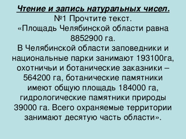 Чтение и запись натуральных чисел.  №1 Прочтите текст.  «Площадь Челябинской области равна 8852900 га.  В Челябинской области заповедники и национальные парки занимают 193100га, охотничьи и ботанические заказники – 564200 га, ботанические памятники имеют общую площадь 184000 га, гидрологические памятники природы 39000 га. Всего охраняемые территории занимают десятую часть области».   