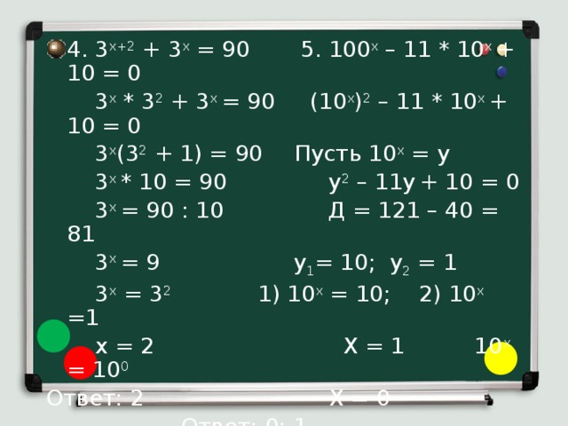 4. 3 x+2 + 3 x = 90  5. 100 x – 11 * 10 x + 10 = 0  3 x * 3 2 + 3 x = 90 (10 x ) 2 – 11 * 10 x + 10 = 0   3 x (3 2 + 1) = 90   Пусть 10 x = y   3 x * 10 = 90  y 2 – 11y  + 10 = 0   3 x = 90 : 10 Д = 121 – 40 = 81   3 x = 9    y 1 = 10; y 2 = 1   3 x = 3 2    1) 10 x = 10; 2) 10 x =1   x = 2 X = 1 10 x = 10 0 Ответ: 2      X = 0      Ответ: 0; 1 