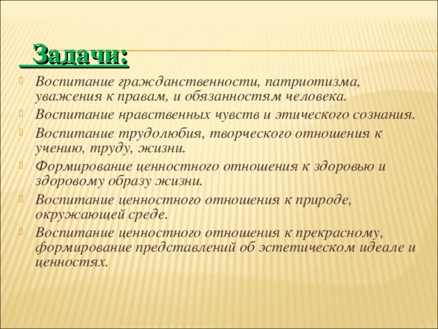  Задачи: Воспитание гражданственности, патриотизма, уважения к правам, и обязанностям человека. Воспитание нравственных чувств и этического сознания. Воспитание трудолюбия, творческого отношения к учению, труду, жизни. Формирование ценностного отношения к здоровью и здоровому образу жизни. Воспитание ценностного отношения к природе, окружающей среде. Воспитание ценностного отношения к прекрасному, формирование представлений об эстетическом идеале и ценностях.  