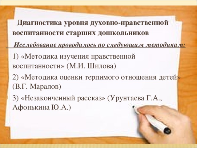  Диагностика уровня духовно-нравственной воспитанности старших дошкольников  Исследование проводилось по следующим методикам: 1) «Методика изучения нравственной воспитанности» (М.И. Шилова) 2) «Методика оценки терпимого отношения детей» (В.Г. Маралов) 3) «Незаконченный рассказ» (Урунтаева Г.А., Афонькина Ю.А.)  