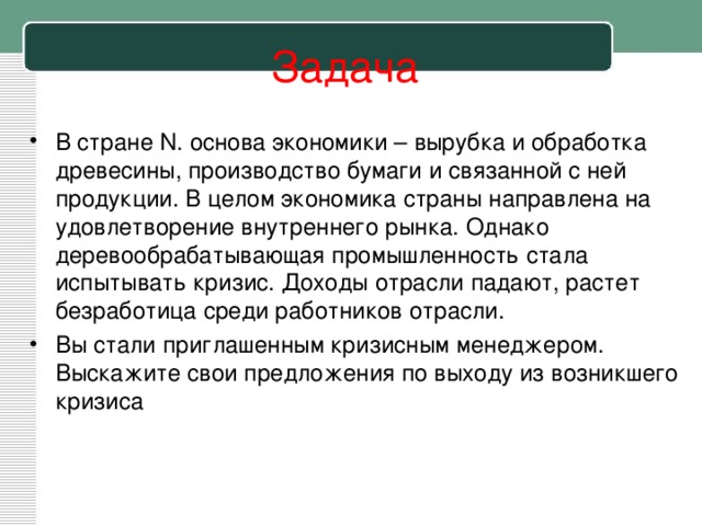 Задача В стране N . основа экономики – вырубка и обработка древесины, производство бумаги и связанной с ней продукции. В целом экономика страны направлена на удовлетворение внутреннего рынка. Однако деревообрабатывающая промышленность стала испытывать кризис. Доходы отрасли падают, растет безработица среди работников отрасли. Вы стали приглашенным кризисным менеджером. Выскажите свои предложения по выходу из возникшего кризиса 