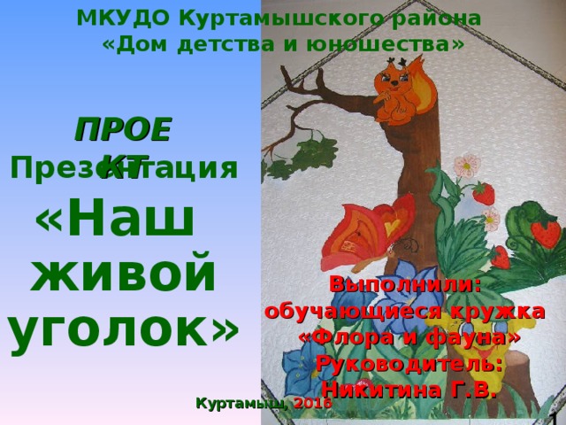 МКУДО Куртамышского района «Дом детства и юношества» ПРОЕКТ Презентация  «Наш  живой уголок» Выполнили: обучающиеся кружка «Флора и фауна» Руководитель: Никитина Г.В. Куртамыш, 2016  