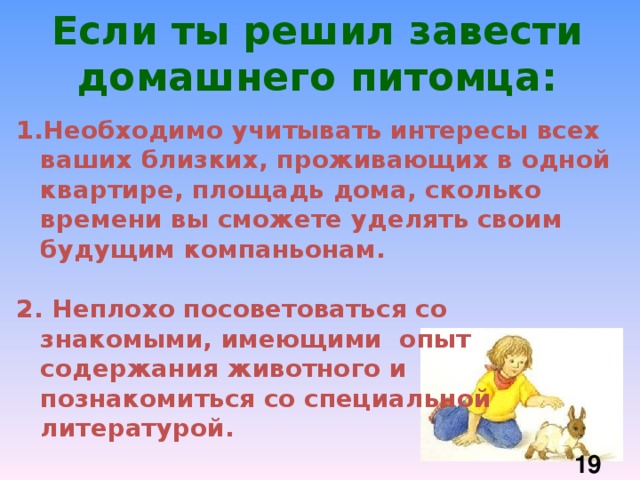 Если ты решил завести домашнего питомца: Необходимо учитывать интересы всех ваших близких, проживающих в одной квартире, площадь дома, сколько времени вы сможете уделять своим будущим компаньонам.  2.  Неплохо посоветоваться со знакомыми, имеющими опыт содержания животного и познакомиться со специальной литературой.  