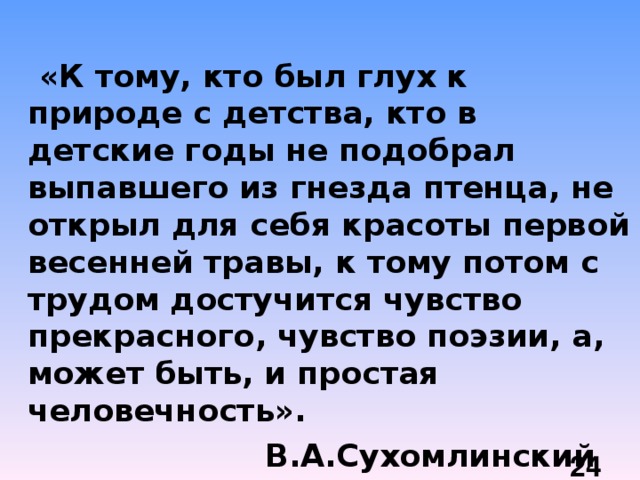  «К тому, кто был глух к природе с детства, кто в детские годы не подобрал выпавшего из гнезда птенца, не открыл для себя красоты первой весенней травы, к тому потом с трудом достучится чувство прекрасного, чувство поэзии, а, может быть, и простая человечность».  В.А.Сухомлинский  