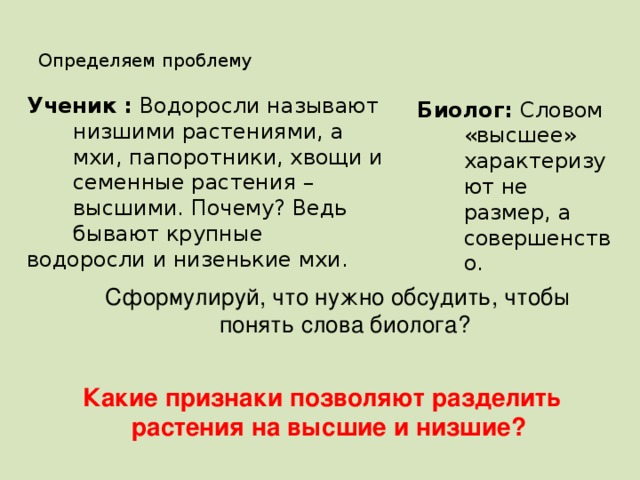 Определяем проблему Ученик : Водоросли называют низшими растениями, а мхи, папоротники, хвощи и семенные растения – высшими. Почему? Ведь бывают крупные водоросли и низенькие мхи. Биолог: Словом «высшее» характеризуют не размер, а совершенство. Сформулируй, что нужно обсудить, чтобы понять слова биолога? Какие признаки позволяют разделить растения на высшие и низшие?  