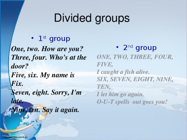 Divided groups 1 st group 2 nd group One, two. How are you?   Three, four. Who's at the door?   Five, six. My name is Fix.   Seven, eight. Sorry, I'm late.   Nine, ten. Say it again.  ONE, TWO, THREE, FOUR, FIVE,   I caught a fish alive.   SIX, SEVEN, EIGHT, NINE, TEN,   I let him go again.   O-U-T spells out goes you! 