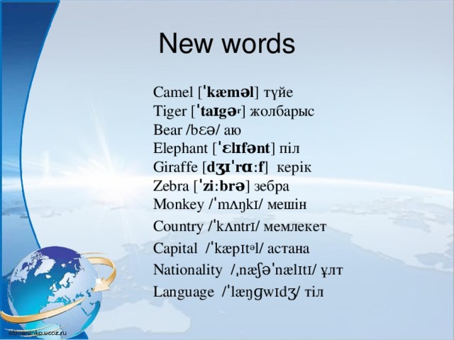 New words Camel [ ˈkæməl ] түйе  Tiger [ ˈtaɪgə r ] жолбарыс  Bear /bɛə/ аю  Elephant [ ˈɛlɪfənt ] піл   Giraffe [ dʒɪˈrɑːf ]  керік  Zebra [ ˈziːbrə ] зебра  Monkey /ˈmʌŋkɪ/ мешін Country /ˈkʌntrɪ/ мемлекет Capital  /ˈkæpɪt ə l/ астана Nationality  /ˌnæʃəˈnælɪtɪ/ ұлт Language  /ˈlæŋɡwɪdʒ/ тіл 