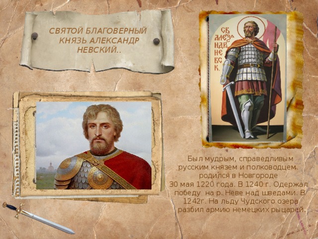 СВЯТОЙ БЛАГОВЕРНЫЙ  КНЯЗЬ АЛЕКСАНДР  НЕВСКИЙ..  Был мудрым, справедливым  русским князем и полководцем. родился в Новгороде 30 мая 1220 года. В 1240 г. Одержал победу  на р. Неве над шведами. В  1242г. На льду Чудского озера  разбил армию немецких рыцарей. 