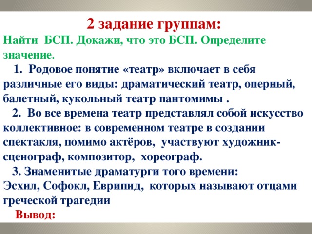 2 задание группам: Найти БСП. Докажи, что это БСП. Определите значение .  1. Родовое понятие «театр» включает в себя различные его виды: драматический театр, оперный, балетный, кукольный театр пантомимы .  2. Во все времена театр представлял собой искусство коллективное: в современном театре в создании спектакля, помимо актёров, участвуют художник- сценограф, композитор, хореограф.  3. Знаменитые драматурги того времени: Эсхил, Софокл, Еврипид, которых называют отцами греческой трагедии  Вывод: 