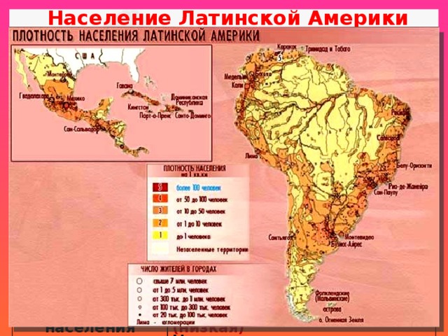 Население Латинской Америки Рождаемость 19‰ Смертность Естественный прирост 6‰ 13‰ 40% населения – дети до 15 лет «омоложение населения» Никарагуа (19‰), Гондурас (22‰) Средняя продолжительность жизни Религия Гватемала (26‰) 74 года 90% населения- католики Плотность населения Карибский бассейн (4-11‰) Гаити - 62 года, Чили – 79 лет Доля пожилых (старше 65 лет) - 4-6% Уругвай (4‰) Бразилия и Мексика - 1 место в мире Средняя - 130 чел/км² (низкая) Население размещено неравномерно Барбадос - 660 чел/км² Патагония, долины рек Амазонки и Ориноко - менее 1 чел/км² Суринам - 3 чел/км² 