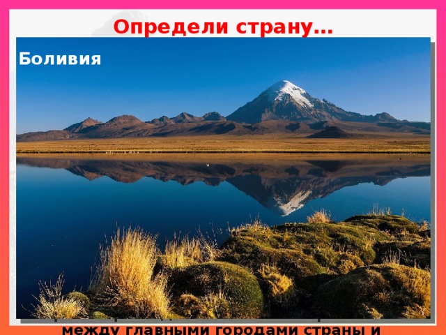 Определи страну…    Латиноамериканская республика, треть территории расположена в горах Андах. Сама страна имеет богатую историю: она была когда-то частью древней империи инков. Поэтому ее культура состоит из смеси индейской культуры с культурой Средиземноморья, принесенной испанцами. Богата минеральными ресурсами, но остается слаборазвитой страной, чья экономическая жизнь базируется в основном на сельском хозяйстве и производстве сырья, добыче природного газа, олова. Сельскохозяйственный экспорт включает кофе, сахар, древесину и небольшое количество дикого каучука. Воздушный транспорт – единственная быстрая связь между главными городами страны и первостепенное средство сообщения с изолированными высокогорными населенными пунктами. Боливия 