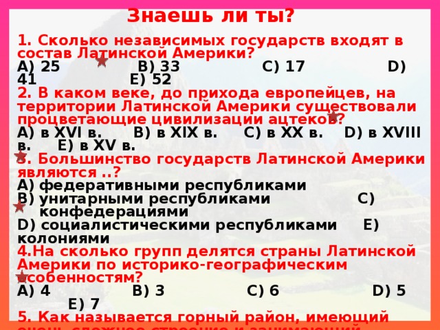 Знаешь ли ты? 1. Сколько независимых государств входят в состав Латинской Америки? A) 25 B) 33 C) 17 D) 41 E) 52 2. В каком веке, до прихода европейцев, на территории Латинской Америки существовали процветающие цивилизации ацтеков? A) в XVI в. B) в XIX в. C) в XX в. D) в XVIII в. E) в XV в. 3. Большинство государств Латинской Америки являются ..? федеративными республиками унитарными республиками C) конфедерациями D) социалистическими республиками E) колониями 4.На сколько групп делятся страны Латинской Америки по историко-географическим особенностям? A) 4 B) 3 C) 6 D) 5 E) 7 5. Как называется горный район, имеющий очень сложное строение и занимающий западную часть Центральной Америки? A) Западными Кордильерами B) Восточными Андами C) Карибскими Кордильерами D) Багамскими Кордильерами E) Ямайскими Кордильерами  