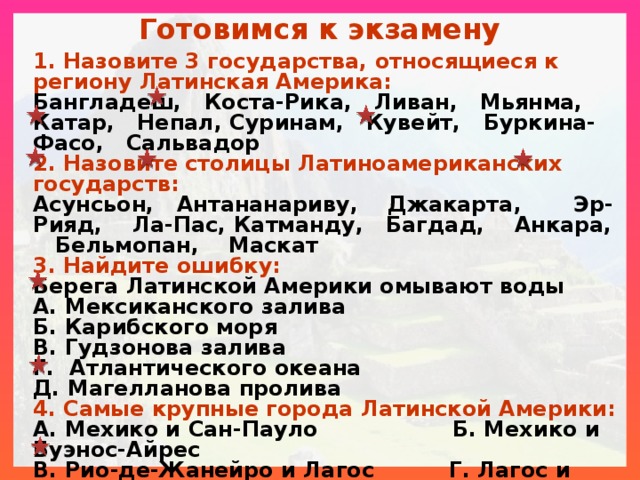 Готовимся к экзамену 1. Назовите 3 государства, относящиеся к региону Латинская Америка: Бангладеш, Коста-Рика, Ливан, Мьянма, Катар, Непал, Суринам, Кувейт, Буркина-Фасо, Сальвадор 2. Назовите столицы Латиноамериканских государств: Асунсьон, Антананариву, Джакарта, Эр-Рияд, Ла-Пас, Катманду, Багдад, Анкара, Бельмопан, Маскат 3. Найдите ошибку: Берега Латинской Америки омывают воды А. Мексиканского залива Б. Карибского моря В. Гудзонова залива Г. Атлантического океана Д. Магелланова пролива 4. Самые крупные города Латинской Америки: А. Мехико и Сан-Пауло Б. Мехико и Буэнос-Айрес В. Рио-де-Жанейро и Лагос Г. Лагос и Мехико 5. Какое из перечисленных государств Латинской Америки является федерацией? А. Бразилия Б. Парагвай В. Чили Г. Боливия 