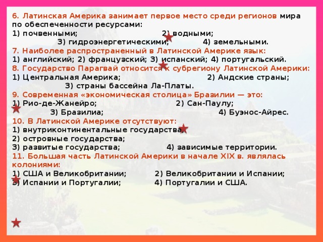 6. Латинская Америка занимает первое место среди регионов мира по обеспеченности ресурсами: 1) почвенными; 2) водными; 3) гидроэнергетическими; 4) земельными. 7. Наиболее распространенный в Латинской Америке язык: 1) английский; 2) французский; 3) испанский; 4) португальский. 8. Государство Парагвай относится к субрегиону Латинской Америки: 1) Центральная Америка; 2) Андские страны; 3) страны бассейна Ла-Платы. 9. Современная «экономическая столица» Бразилии — это: 1) Рио-де-Жанейро; 2) Сан-Паулу; 3) Бразилиа; 4) Буэнос-Айрес. 10. В Латинской Америке отсутствуют: 1) внутриконтинентальные государства; 2) островные государства; 3) развитые государства; 4) зависимые территории. 11. Большая часть Латинской Америки в начале XIX в. являлась колониями: 1) США и Великобритании; 2) Великобритании и Испании; 3) Испании и Португалии; 4) Португалии и США. 