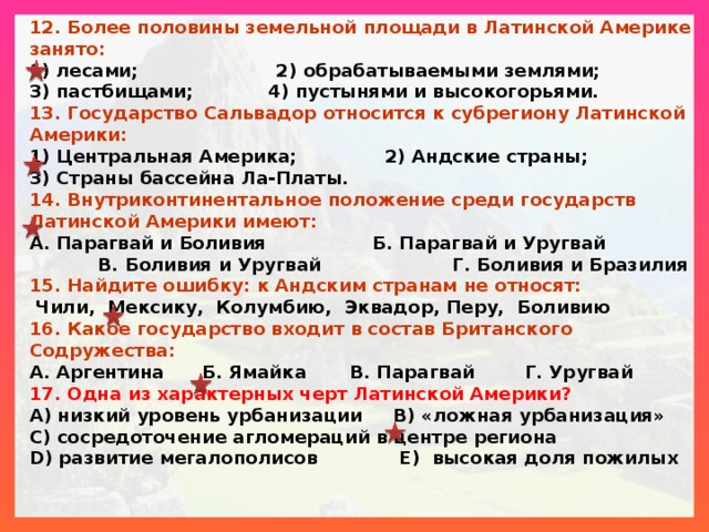 12. Более половины земельной площади в Латинской Америке занято: 1) лесами; 2) обрабатываемыми землями; 3) пастбищами; 4) пустынями и высокогорьями. 13. Государство Сальвадор относится к субрегиону Латинской Америки: 1) Центральная Америка; 2) Андские страны; 3) Страны бассейна Ла-Платы. 14. Внутриконтинентальное положение среди государств Латинской Америки имеют: А. Парагвай и Боливия Б. Парагвай и Уругвай В. Боливия и Уругвай Г. Боливия и Бразилия 15. Найдите ошибку: к Андским странам не относят:  Чили, Мексику, Колумбию, Эквадор, Перу, Боливию 16. Какое государство входит в состав Британского Содружества: А. Аргентина Б. Ямайка В. Парагвай Г. Уругвай 17. Одна из характерных черт Латинской Америки? А) низкий уровень урбанизации B) «ложная урбанизация» C) сосредоточение агломераций в центре региона D) развитие мегалополисов E) высокая доля пожилых 