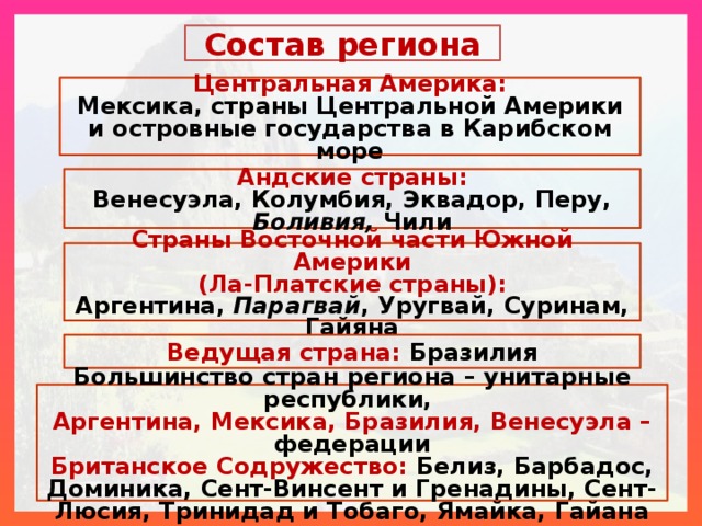 Состав региона Центральная Америка: Мексика, страны Центральной Америки и островные государства в Карибском море Андские страны: Венесуэла, Колумбия, Эквадор, Перу, Боливия, Чили Страны Восточной части Южной Америки (Ла-Платские страны): Аргентина, Парагвай , Уругвай, Суринам, Гайяна Ведущая страна: Бразилия Большинство стран региона – унитарные республики, Аргентина, Мексика, Бразилия, Венесуэла – федерации Британское Содружество: Белиз, Барбадос, Доминика, Сент-Винсент и Гренадины, Сент-Люсия, Тринидад и Тобаго, Ямайка, Гайана  