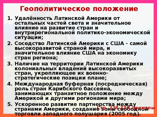 Геополитическое положение Удалённость Латинской Америки от остальных частей света и значительное влияние на развитие стран и внутрирегиональной политико-экономической ситуации; Соседство Латинской Америки с США - самой высокоразвитой страной мира, и значительное влияние США на экономику стран региона; Наличие на территории Латинской Америки колониальных владений высокоразвитых стран, укрепляющее их военно-стратегические позиции плане; Международная буферная (посредническая) роль стран Карибского бассейна, занимающих транзитное положение между Америкой и другими регионами мира; Ускоренное развитие партнерства между странами Америки, создание зоны свободной торговли западного полушария (2005 год). Стр. 228-229, примеры 