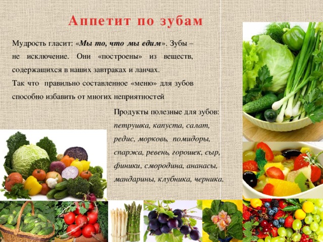 Аппетит по зубам Мудрость гласит: « Мы то, что мы едим ». Зубы – не исключение. Они «построены» из веществ, содержащихся в наших завтраках и ланчах. Так что правильно составленное «меню» для зубов способно избавить от многих неприятностей Продукты полезные для зубов: петрушка, капуста, салат, редис, морковь, помидоры, спаржа, ревень, горошек, сыр, финики, смородина, ананасы, мандарины, клубника, черника.  