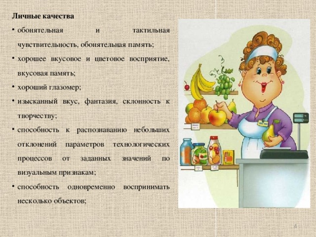 Личные качества обонятельная и тактильная чувствительность, обонятельная память; хорошее вкусовое и цветовое восприятие, вкусовая память; хороший глазомер; изысканный вкус, фантазия, склонность к творчеству; способность к распознаванию небольших отклонений параметров технологических процессов от заданных значений по визуальным признакам; способность одновременно воспринимать несколько объектов;    
